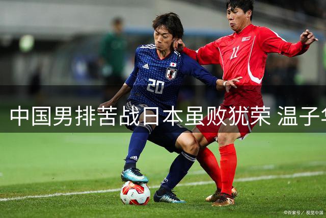 中国男排苦战日本虽败犹荣 温子华频繁踩线失误成焦点