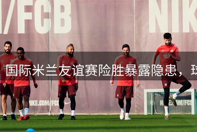 国际米兰友谊赛险胜暴露隐患，球队引援计划仍需加速