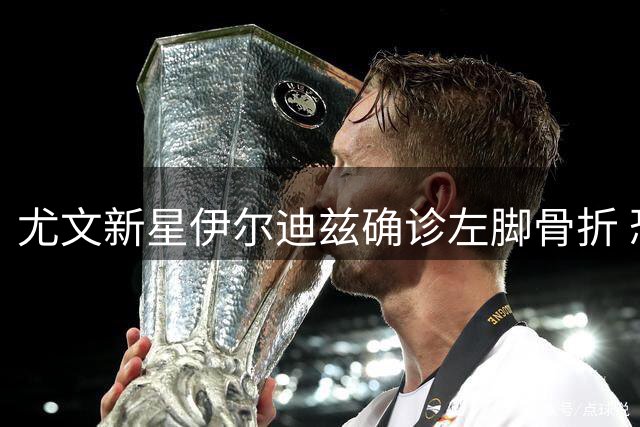 尤文新星伊尔迪兹确诊左脚骨折 恐缺席三个月