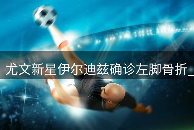 尤文新星伊尔迪兹确诊左脚骨折 恐缺席三个月