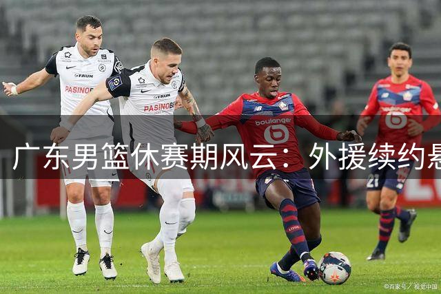 广东男篮休赛期风云：外援续约悬而未决，本土新星终获顶薪