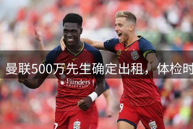 曼联500万先生确定出租，体检时间已定！世界杯国脚即将回归备战