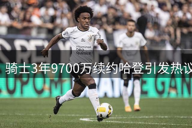 骑士3年9700万续约哈登引发热议 高龄合同风险与争冠机遇并存